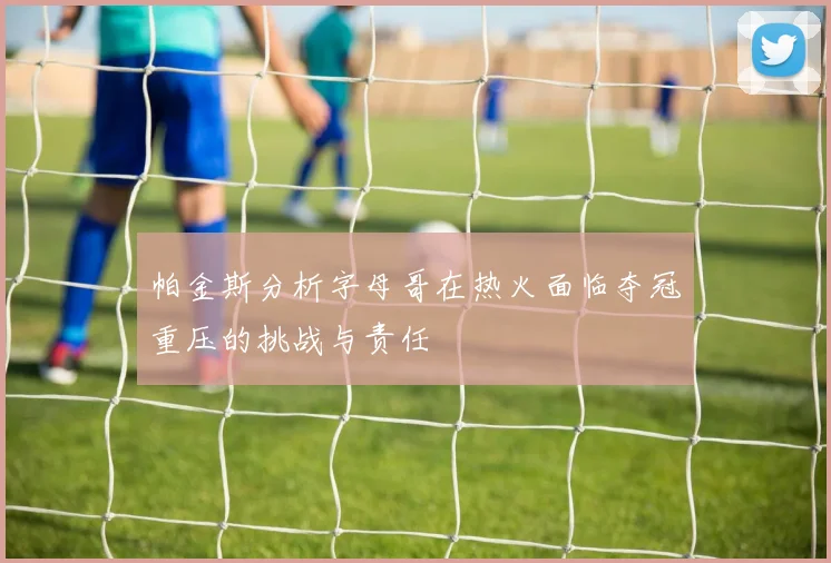 帕金斯分析字母哥在热火面临夺冠重压的挑战与责任