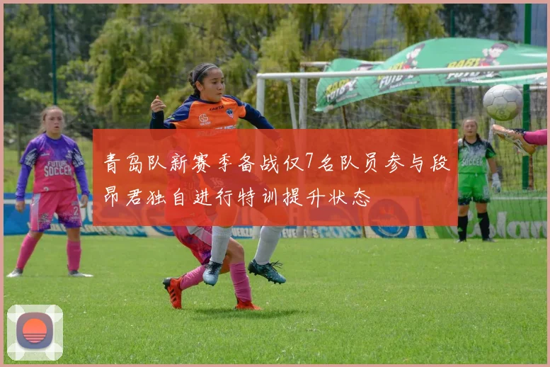 青岛队新赛季备战仅7名队员参与段昂君独自进行特训提升状态