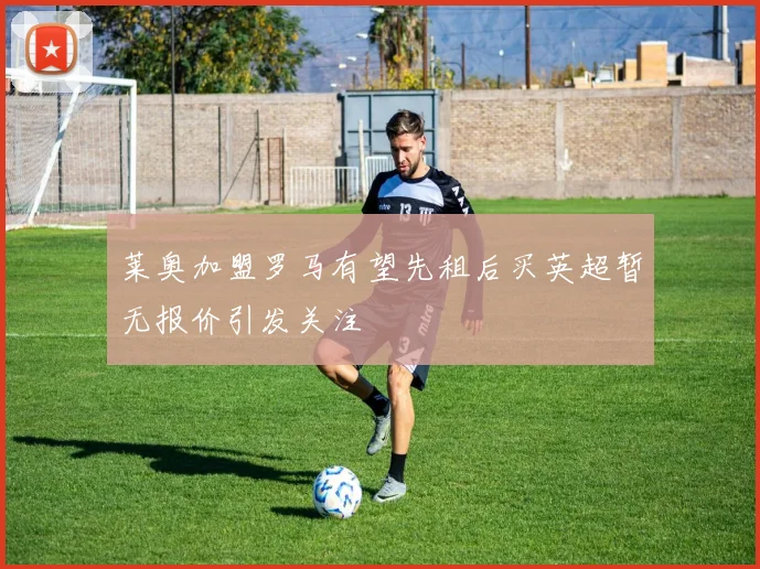 莱奥加盟罗马有望先租后买英超暂无报价引发关注