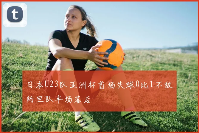 日本U23队亚洲杯首场失球0比1不敌约旦队半场落后