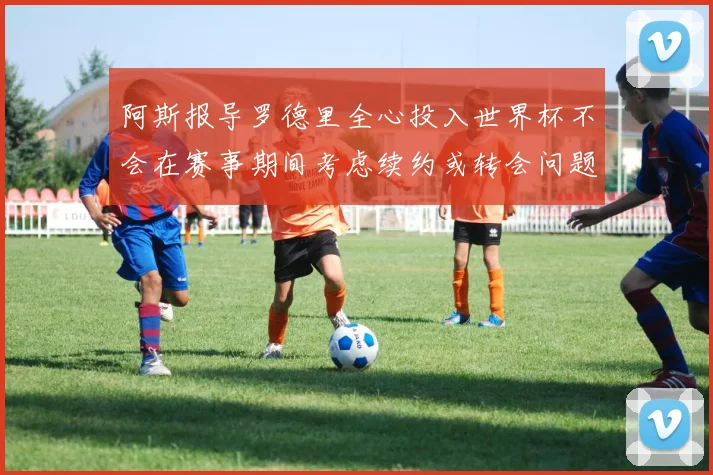 阿斯报导罗德里全心投入世界杯不会在赛事期间考虑续约或转会问题