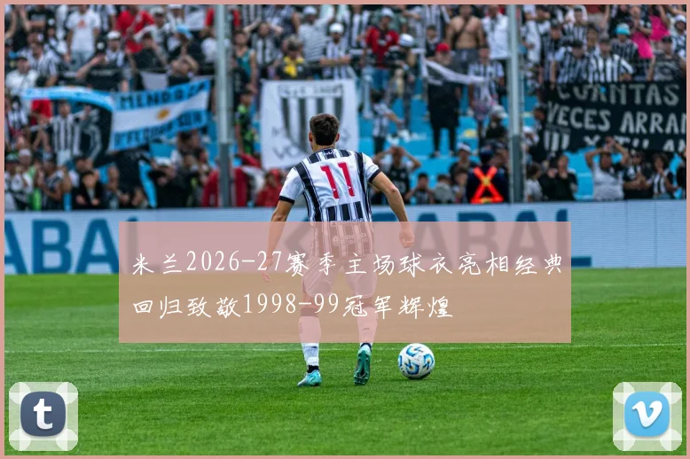 米兰2026-27赛季主场球衣亮相经典回归致敬1998-99冠军辉煌