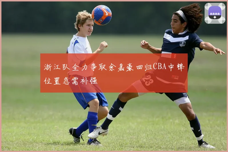 浙江队全力争取余嘉豪回归CBA中锋位置急需补强