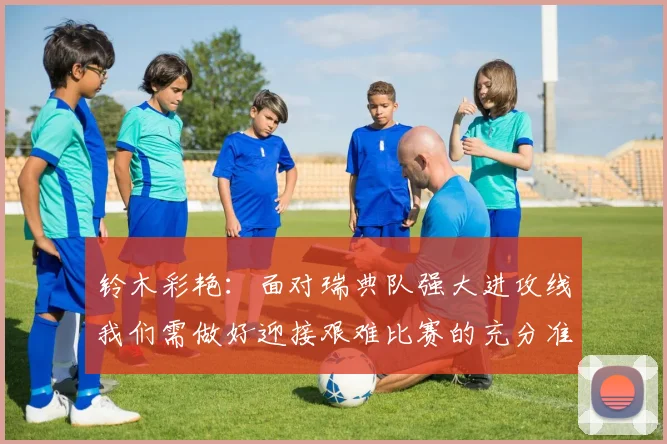 铃木彩艳：面对瑞典队强大进攻线我们需做好迎接艰难比赛的充分准备