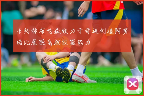 卡约称布伦森致力于奇迹创造阿努诺比展现高效投篮能力