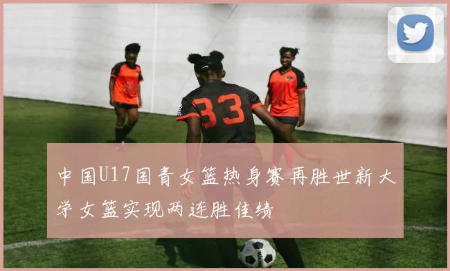 中国U17国青女篮热身赛再胜世新大学女篮实现两连胜佳绩