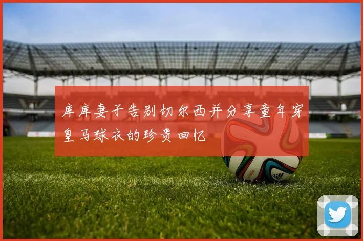 库库妻子告别切尔西并分享童年穿皇马球衣的珍贵回忆